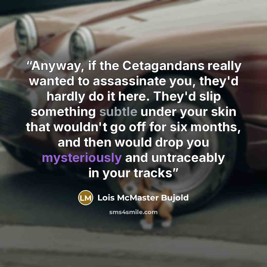 “Anyway, if the Cetagandans really wanted to assassinate you, they'd hardly do it here. They'd slip something subtle under your skin that wouldn't go off for six months, and then would drop you mysteriously and untraceably in your tracks” quote by Lois McMaster Bujold