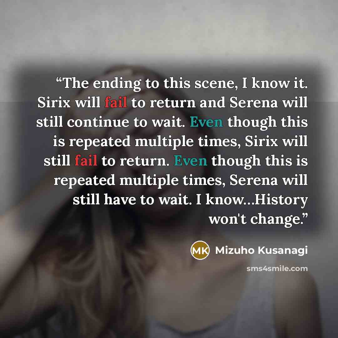 “The ending to this scene, I know it. Sirix will fail to return and Serena will still continue to wait. Even though this is repeated multiple times, Sirix will still fail to return. Even though this is repeated multiple times, Serena will still have to wait. I know…History won't change.” quote by Mizuho Kusanagi