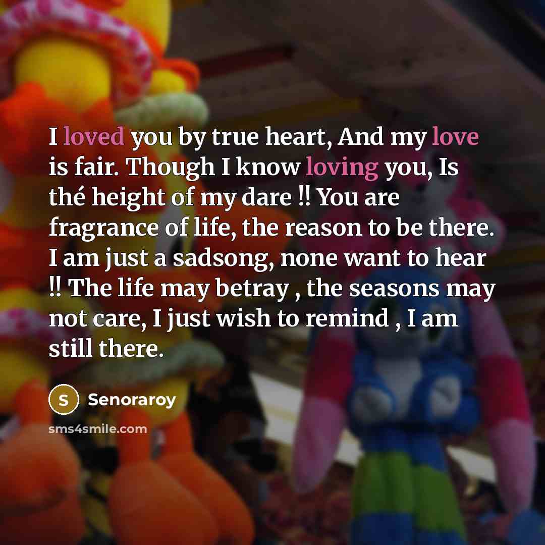 “I loved you by true heart, And my love is fair. Though I know loving you, Is thé height of my dare !! You are fragrance of life, the reason to be there. I am just a sadsong, none want to hear !! The life may betray , the seasons may not care, I just wish to remind , I am still there.” quote by Senoraroy