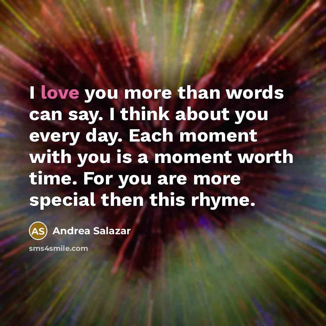 “I love you more than words can say. I think about you every day. Each moment with you is a moment worth time. For you are more special then this rhyme.” quote by Andrea Salazar