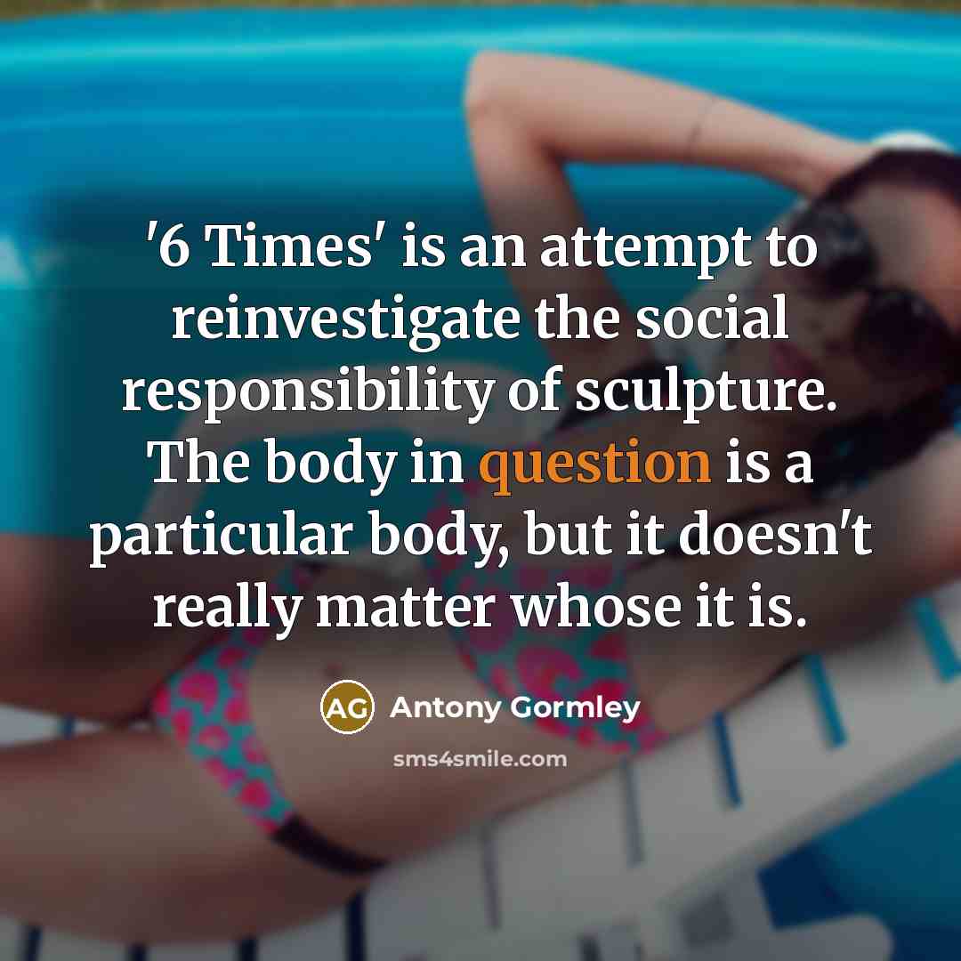 “'6 Times' is an attempt to reinvestigate the social responsibility of sculpture. The body in question is a particular body, but it doesn't really matter whose it is.” quote by Antony Gormley