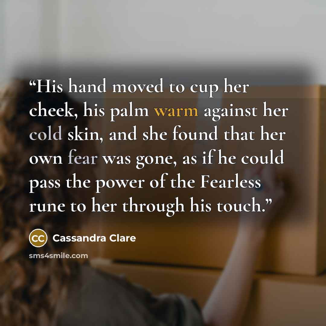 “His hand moved to cup her cheek, his palm warm against her cold skin, and she found that her own fear was gone, as if he could pass the power of the Fearless rune to her through his touch.” quote by Cassandra Clare