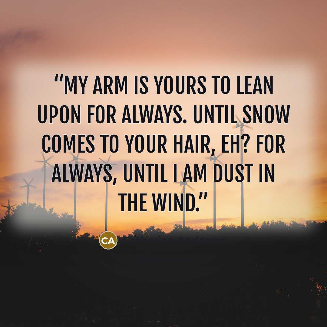 “My arm is yours to lean upon for always. Until snow comes to your hair, eh? For always, until I am dust in the wind.” quote by Catherine Anderson