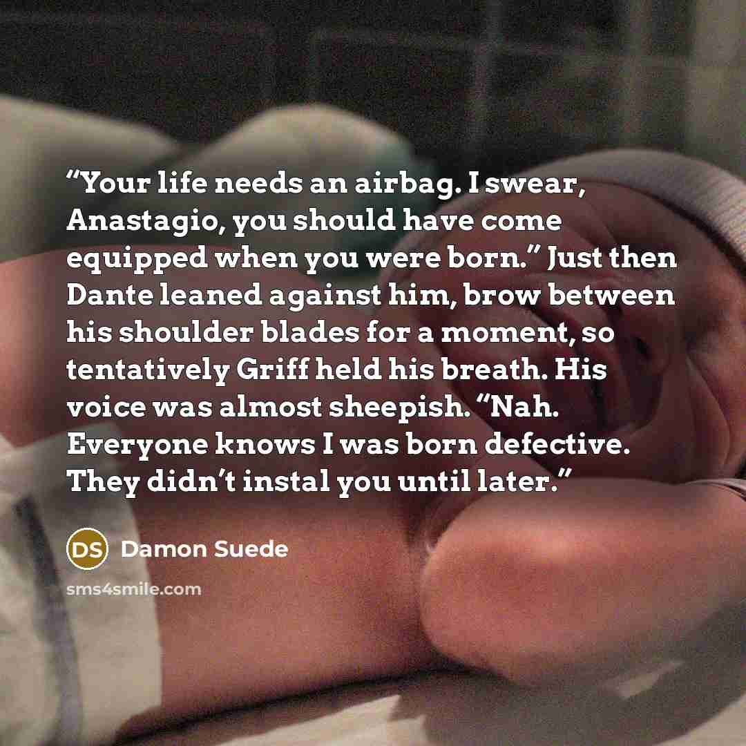 “Your life needs an airbag. I swear, Anastagio, you should have come equipped when you were born.” Just then Dante leaned against him, brow between his shoulder blades for a moment, so tentatively Griff held his breath. His voice was almost sheepish. “Nah. Everyone knows I was born defective. They…” quote by Damon Suede