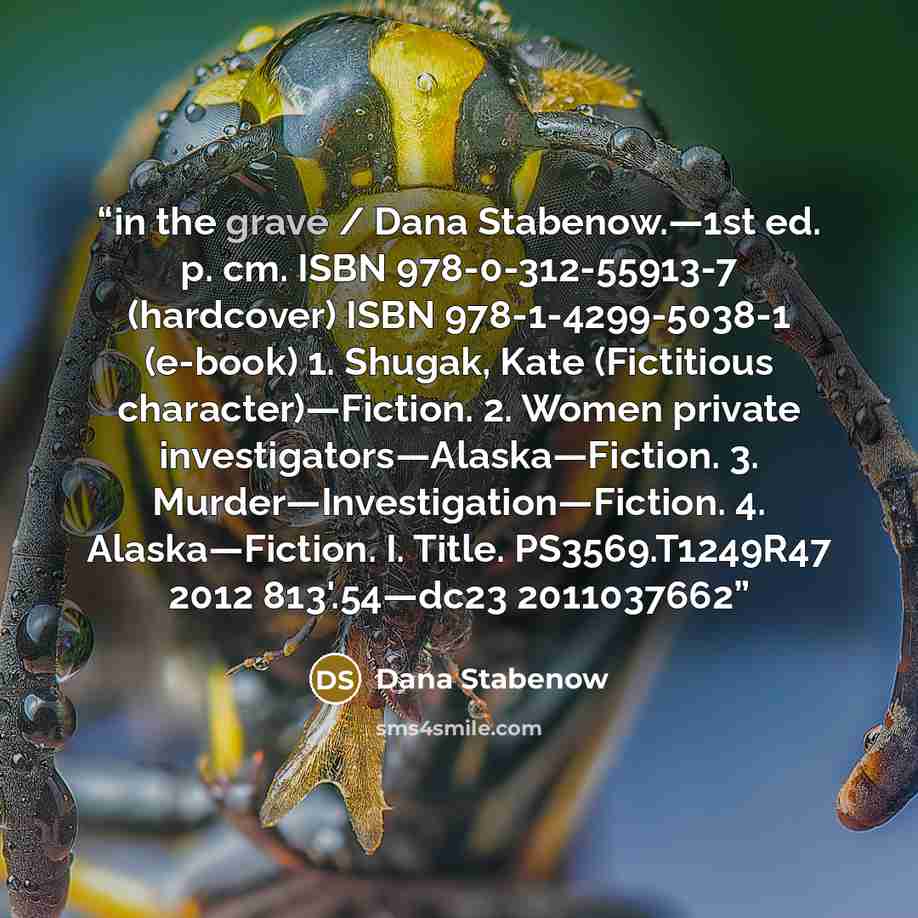“in the grave / Dana Stabenow.—1st ed. p. cm. ISBN 978-0-312-55913-7 (hardcover) ISBN 978-1-4299-5038-1 (e-book) 1. Shugak, Kate (Fictitious character)—Fiction. 2. Women private investigators—Alaska—Fiction. 3. Murder—Investigation—Fiction. 4. Alaska—Fiction. I. Title. PS3569.T1249R47 2012…” quote by Dana Stabenow