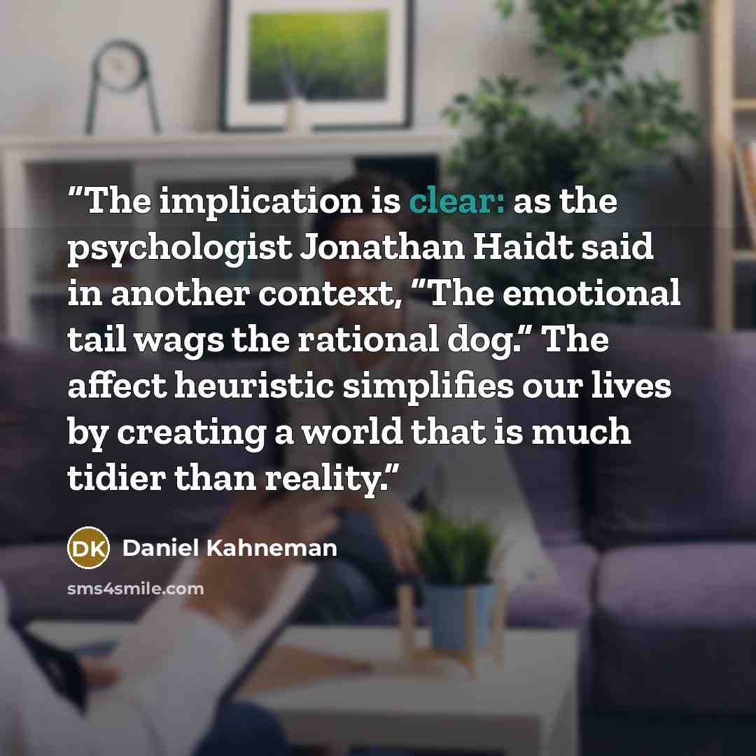 “The implication is clear: as the psychologist Jonathan Haidt said in another context, “The emotional tail wags the rational dog.” The affect heuristic simplifies our lives by creating a world that is much tidier than reality.” quote by Daniel Kahneman