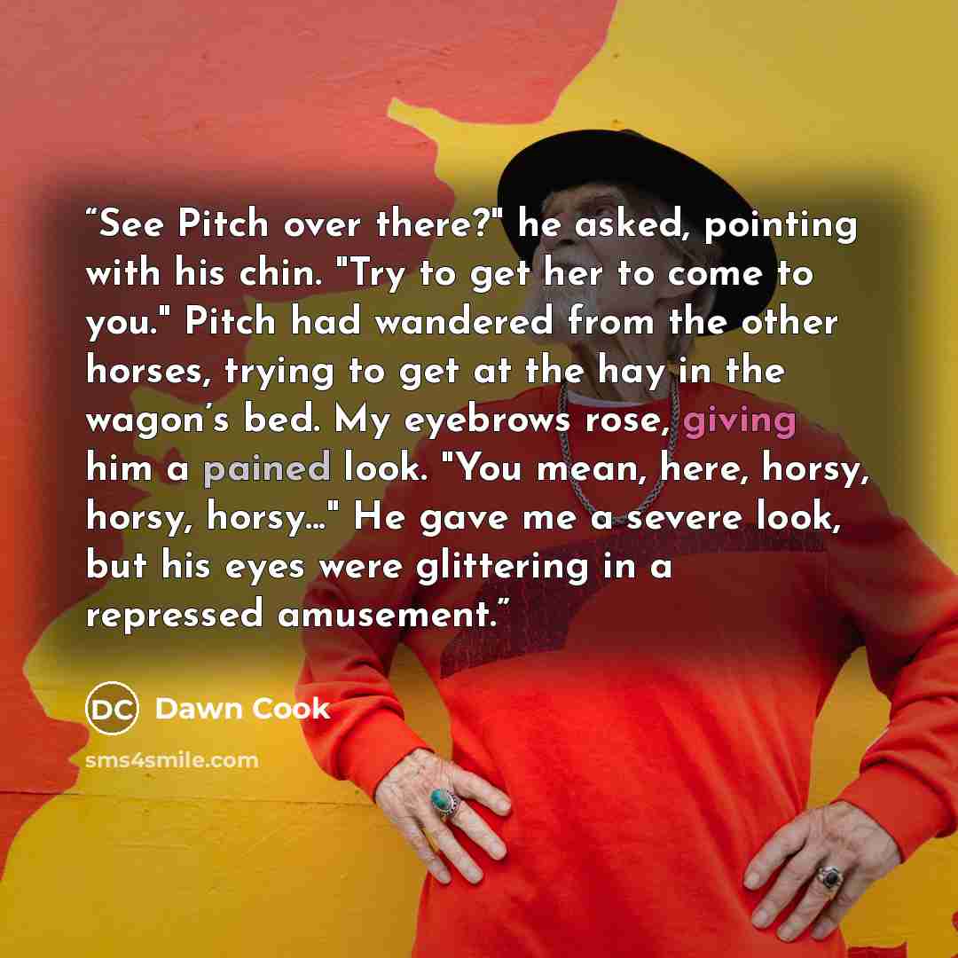 “See Pitch over there?" he asked, pointing with his chin. "Try to get her to come to you." Pitch had wandered from the other horses, trying to get at the hay in the wagon’s bed. My eyebrows rose, giving him a pained look. "You mean, here, horsy, horsy, horsy..." He gave me a severe look, but his…” quote by Dawn Cook