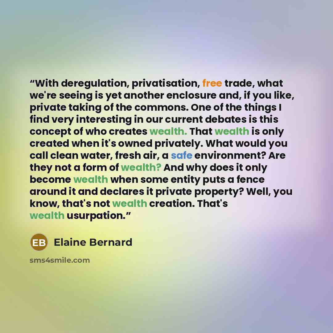 “With deregulation, privatisation, free trade, what we're seeing is yet another enclosure and, if you like, private taking of the commons. One of the things I find very interesting in our current debates is this concept of who creates wealth. That wealth is only created when it's owned privately…” quote by Elaine Bernard
