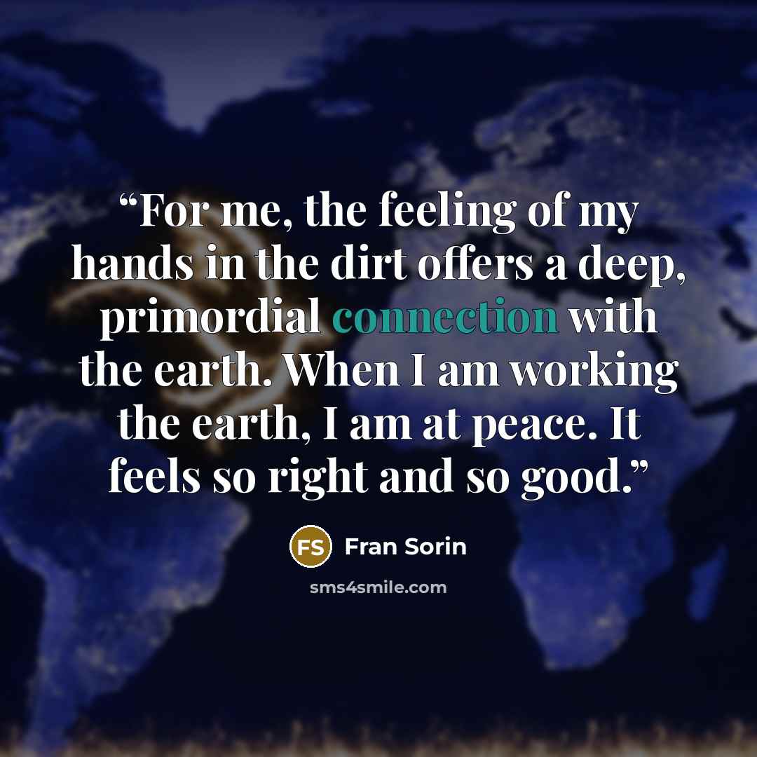 “For me, the feeling of my hands in the dirt offers a deep, primordial connection with the earth. When I am working the earth, I am at peace. It feels so right and so good.” quote by Fran Sorin
