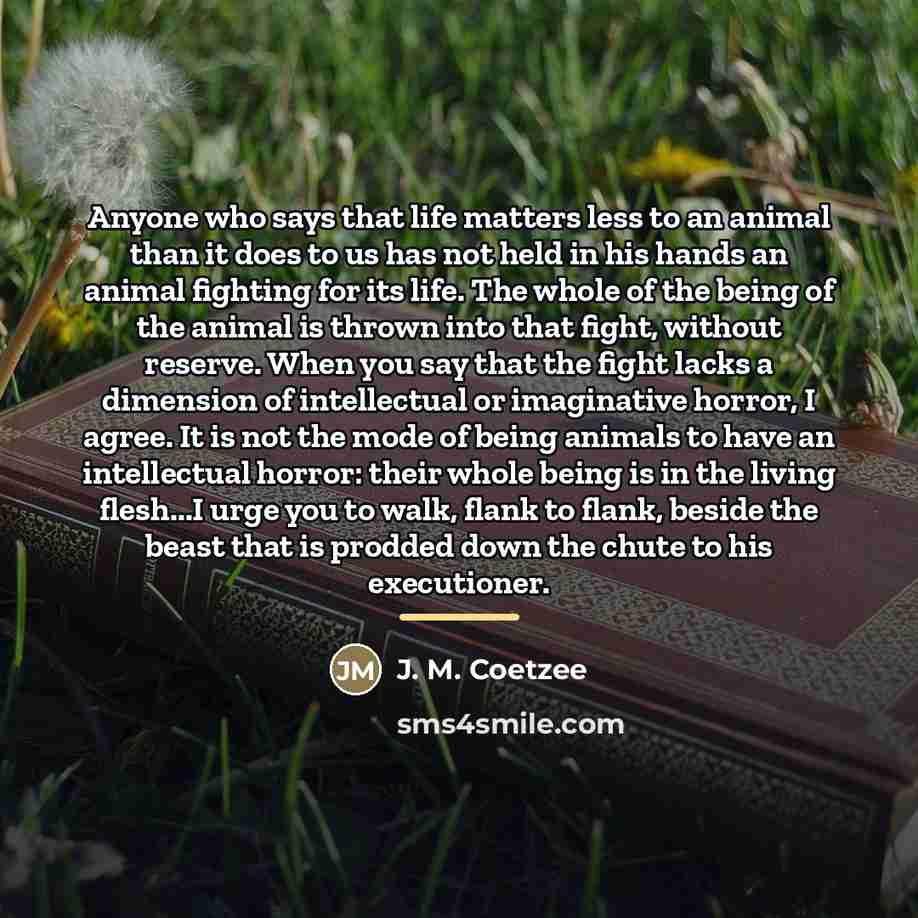 “Anyone who says that life matters less to an animal…” quote by J. M. Coetzee