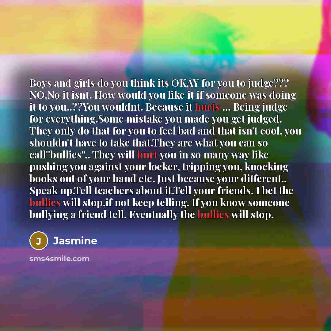 “Boys and girls do you think its OKAY for you to judge??? NO,No it isnt. How would you like it if someone was doing it to you..??You wouldnt. Because it hurts ... Being judge for everything.Some mistake you made you get judged. They only do that for you to feel bad and that isn't cool, you…” quote by Jasmine