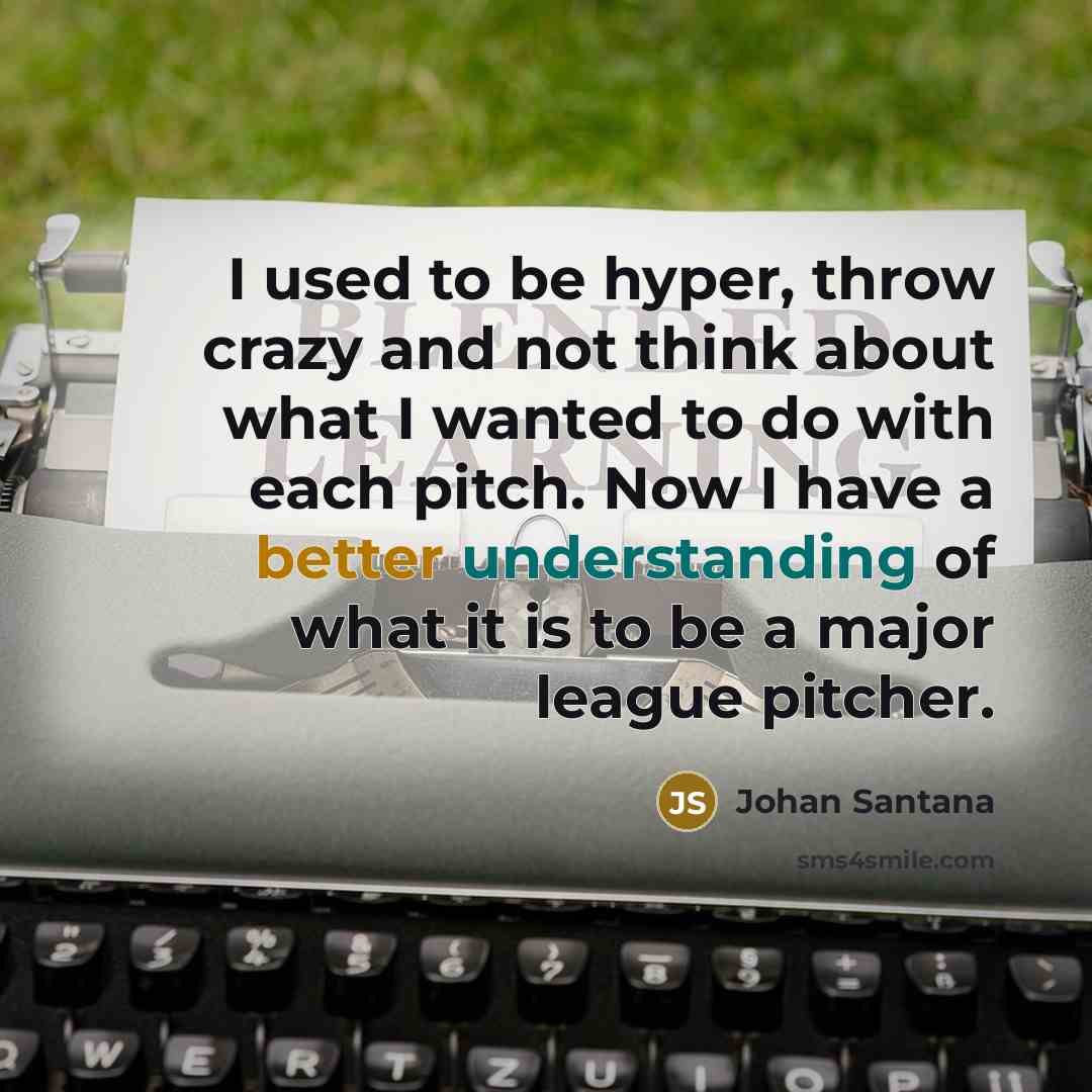 “I used to be hyper, throw crazy and not think about what I wanted to do with each pitch. Now I have a better understanding of what it is to be a major league pitcher.” quote by Johan Santana