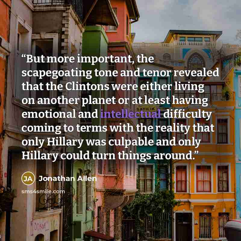 “But more important, the scapegoating tone and tenor revealed that the Clintons were either living on another planet or at least having emotional and intellectual difficulty coming to terms with the reality that only Hillary was culpable and only Hillary could turn things around.” quote by Jonathan Allen