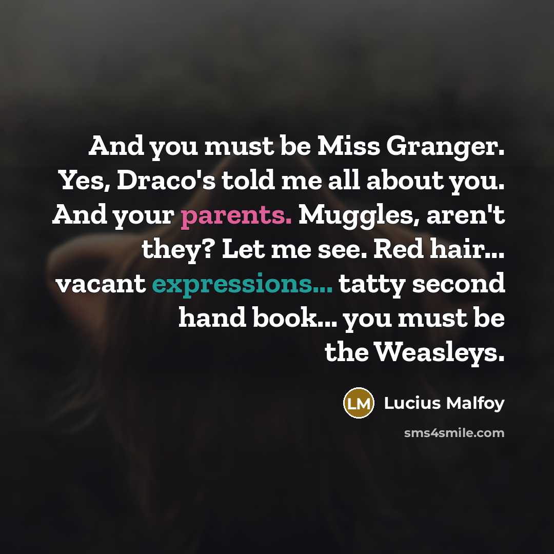 “And you must be Miss Granger. Yes, Draco's told me all about you. And your parents. Muggles, aren't they? Let me see. Red hair... vacant expressions... tatty second hand book... you must be the Weasleys.” quote by Lucius Malfoy