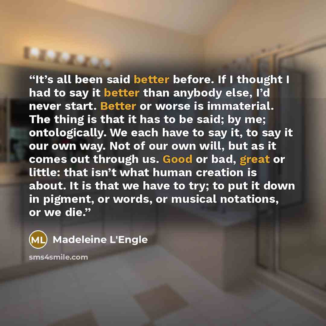 “It’s all been said better before. If I thought I had to say it better than anybody else, I’d never start. Better or worse is immaterial. The thing is that it has to be said; by me; ontologically. We each have to say it, to say it our own way. Not of our own will, but as it comes out through us…” quote by Madeleine L'Engle