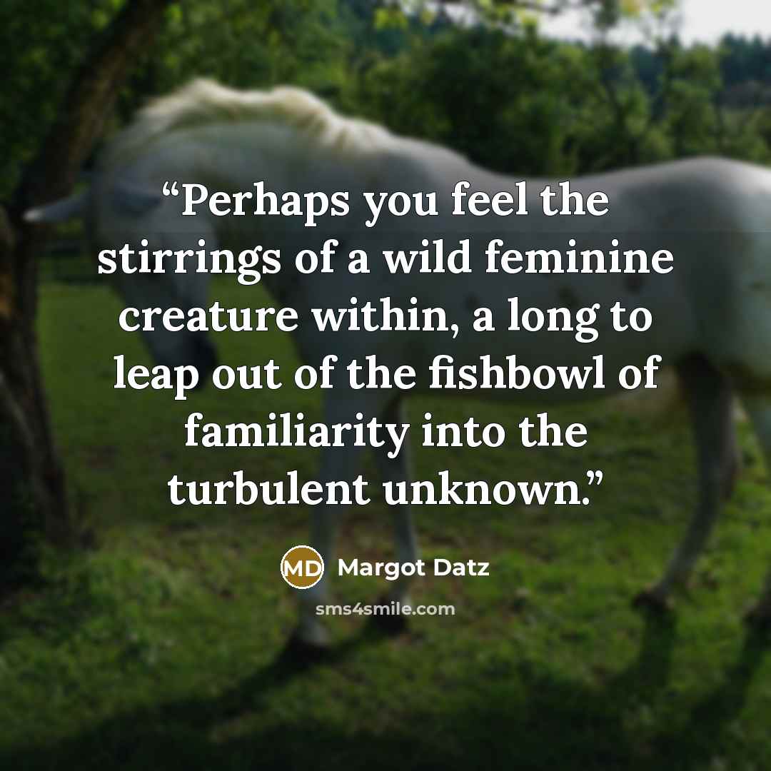 “Perhaps you feel the stirrings of a wild feminine creature within, a long to leap out of the fishbowl of familiarity into the turbulent unknown.” quote by Margot Datz