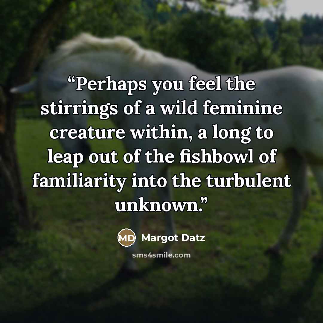 “Perhaps you feel the stirrings of a wild feminine creature within, a long to leap out of the fishbowl of familiarity into the turbulent unknown.” quote by Margot Datz