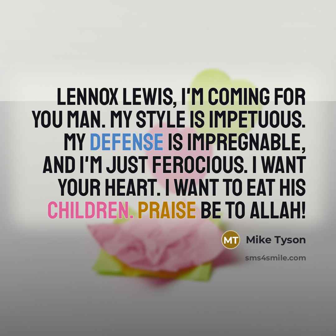 “Lennox Lewis, I'm coming for you man. My style is impetuous. My defense is impregnable, and I'm just ferocious. I want your heart. I want to eat his children. Praise be to Allah!” quote by Mike Tyson