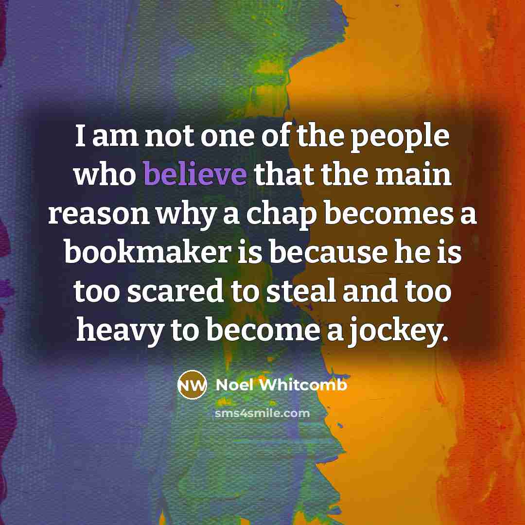 “I am not one of the people who believe that the main reason why a chap becomes a bookmaker is because he is too scared to steal and too heavy to become a jockey.” quote by Noel Whitcomb