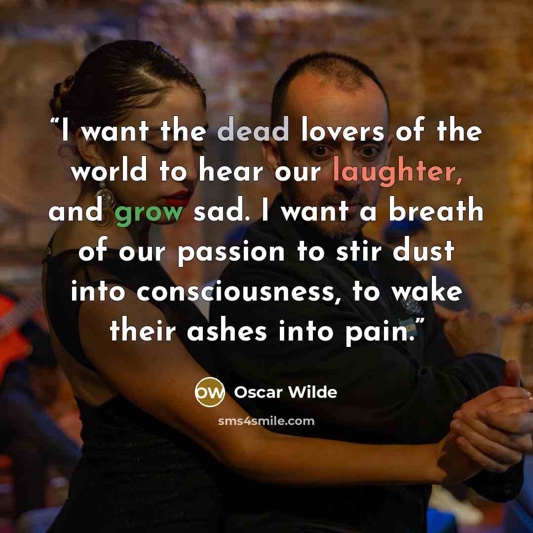 “I want the dead lovers of the world to hear our laughter, and grow sad. I want a breath of our passion to stir dust into consciousness, to wake their ashes into pain.” quote by Oscar Wilde