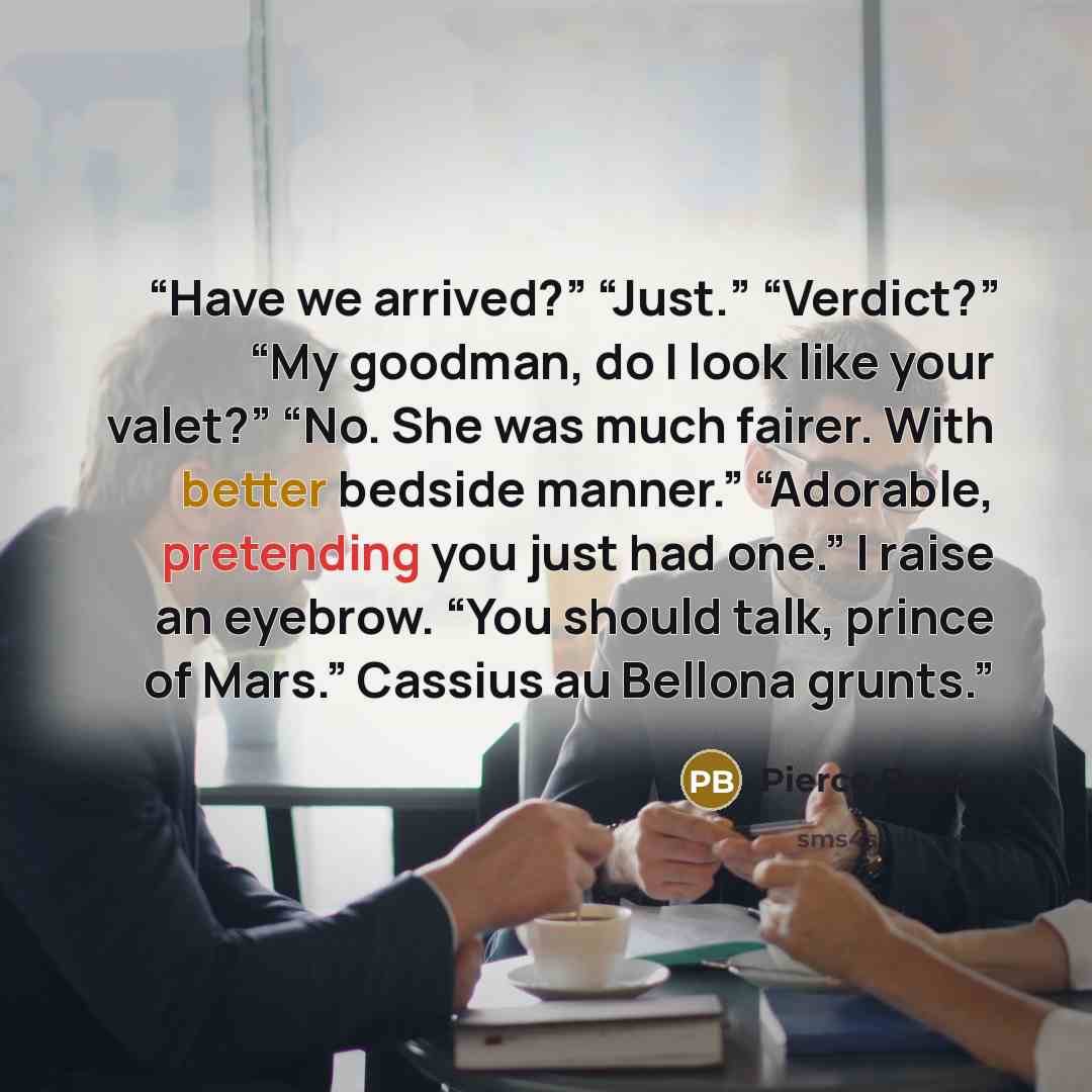 “Have we arrived?” “Just.” “Verdict?” “My goodman, do I look like your valet?” “No. She was much fairer. With better bedside manner.” “Adorable, pretending you just had one.” I raise an eyebrow. “You should talk, prince of Mars.” Cassius au Bellona grunts.” quote by Pierce Brown