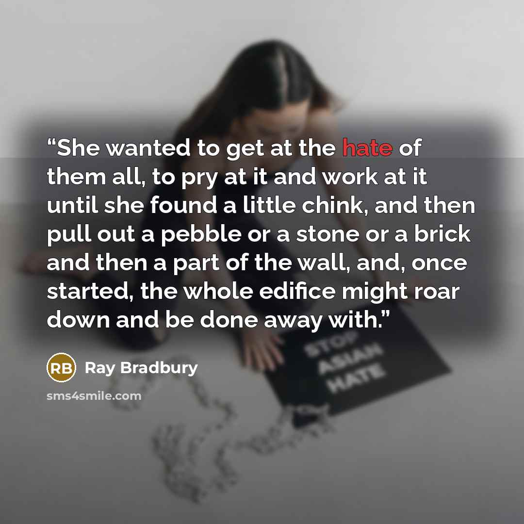 “She wanted to get at the hate of them all, to pry at it and work at it until she found a little chink, and then pull out a pebble or a stone or a brick and then a part of the wall, and, once started, the whole edifice might roar down and be done away with.” quote by Ray Bradbury