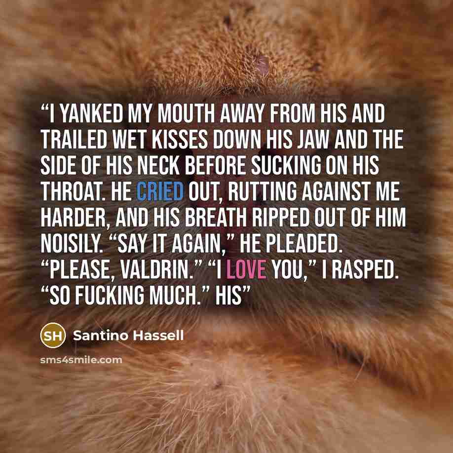 “I yanked my mouth away from his and trailed wet kisses down his jaw and the side of his neck before sucking on his throat. He cried out, rutting against me harder, and his breath ripped out of him noisily. “Say it again,” he pleaded. “Please, Valdrin.” “I love you,” I rasped. “So fucking much.” His” quote by Santino Hassell
