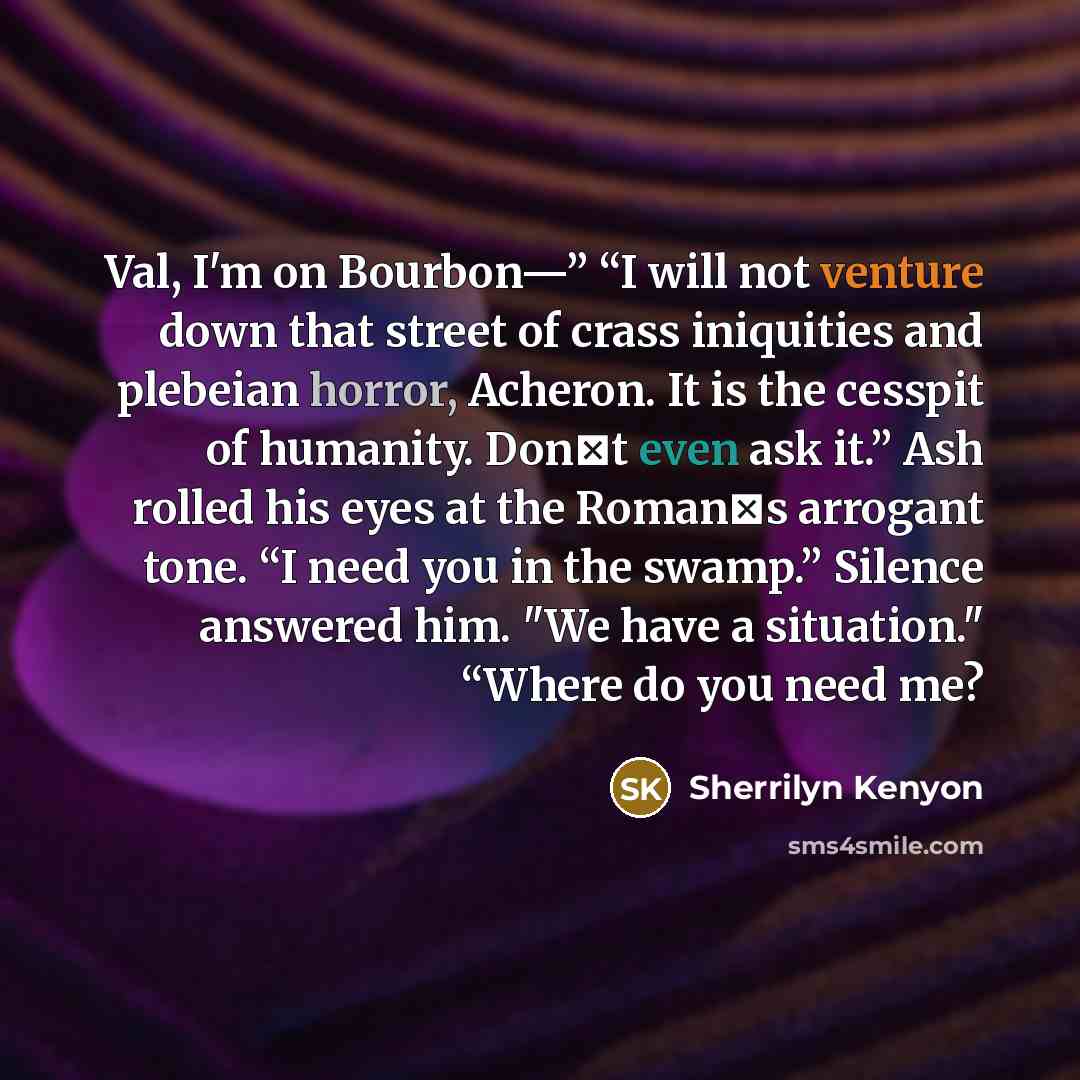 “Val, I'm on Bourbon—” “I will not venture down that street of crass iniquities and plebeian horror, Acheron. It is the cesspit of humanity. Don‟t even ask it.” Ash rolled his eyes at the Roman‟s arrogant tone. “I need you in the swamp.” Silence answered him. "We have a situation." “Where do you…” quote by Sherrilyn Kenyon
