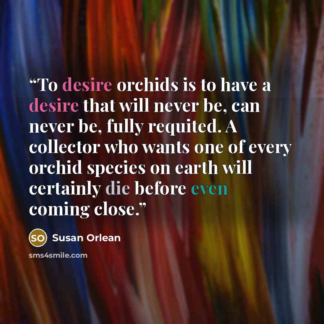 “To desire orchids is to have a desire that will never be, can never be, fully requited. A collector who wants one of every orchid species on earth will certainly die before even coming close.” quote by Susan Orlean