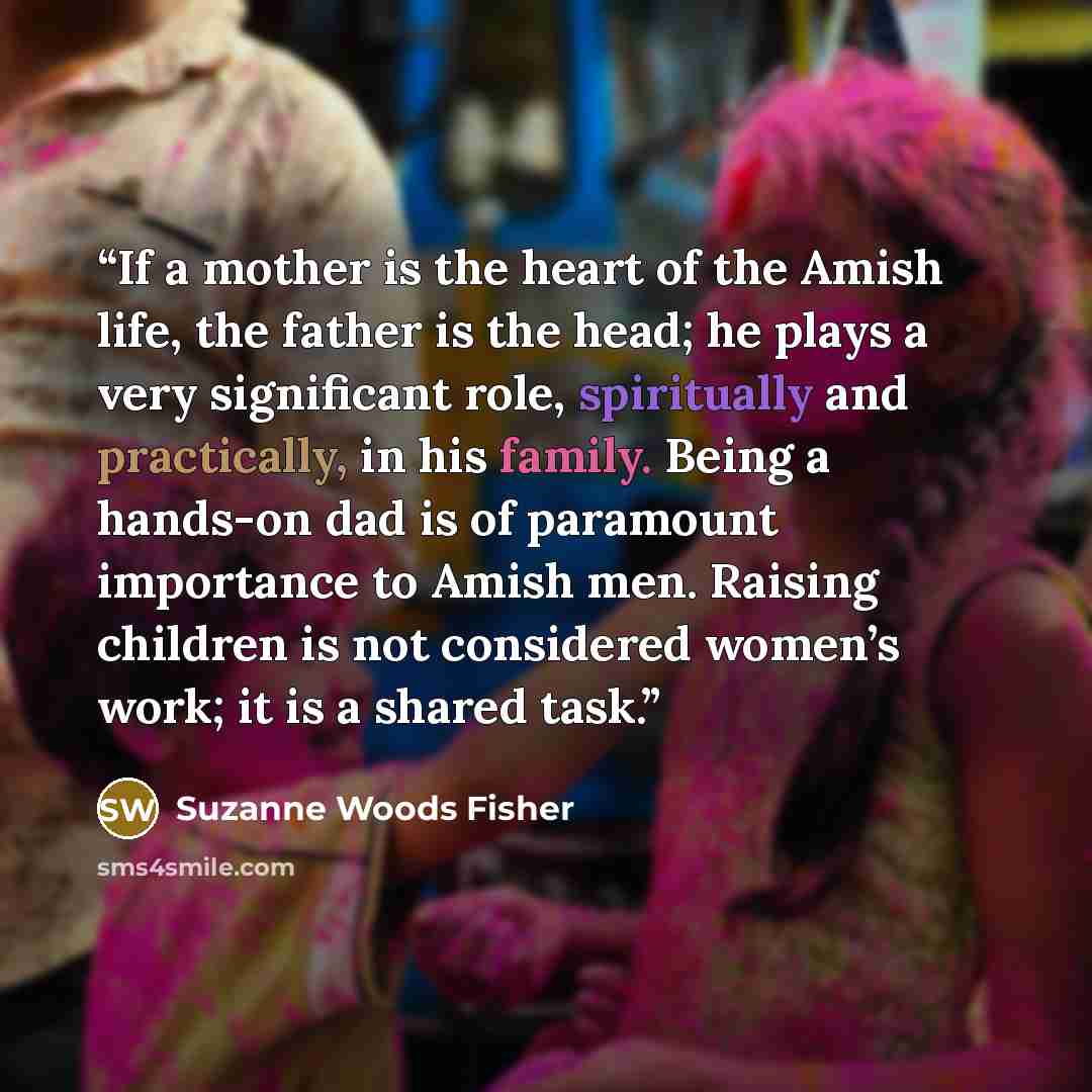 “If a mother is the heart of the Amish life, the father is the head; he plays a very significant role, spiritually and practically, in his family. Being a hands-on dad is of paramount importance to Amish men. Raising children is not considered women’s work; it is a shared task.” quote by Suzanne Woods Fisher