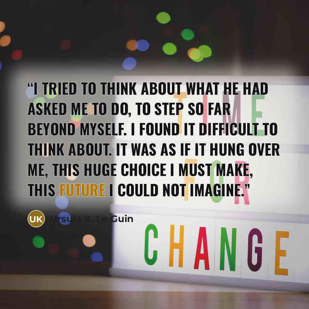 “I tried to think about what he had asked me to do, to step so far beyond myself. I found it difficult to think about. It was as if it hung over me, this huge choice I must make, this future I could not imagine.” quote by Ursula K. Le Guin