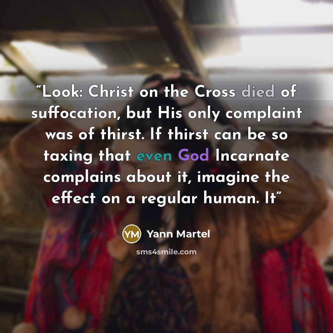 “Look: Christ on the Cross died of suffocation, but His only complaint was of thirst. If thirst can be so taxing that even God Incarnate complains about it, imagine the effect on a regular human. It” quote by Yann Martel