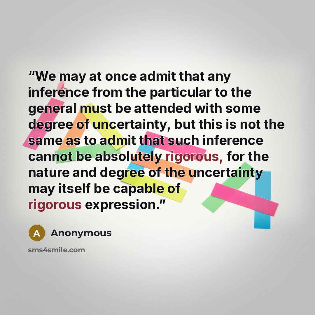 “We may at once admit that any inference from the particular to the general must be attended with some degree of uncertainty, but this is not the same as to admit that such inference cannot be absolutely rigorous, for the nature and degree of the uncertainty may itself be capable of rigorous…” quote by Anonymous
