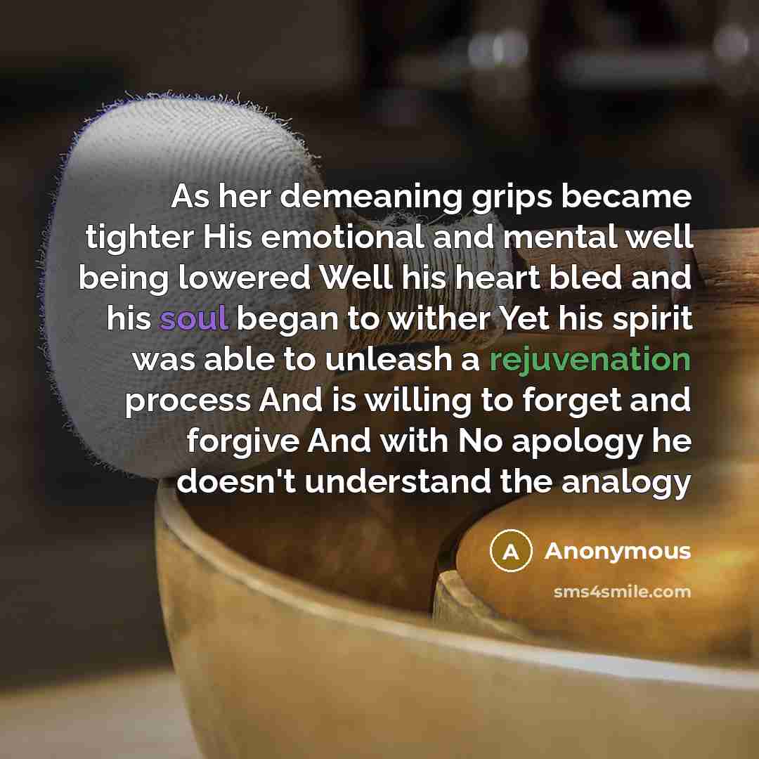 “As her demeaning grips became tighter His emotional and mental well being lowered Well his heart bled and his soul began to wither Yet his spirit was able to unleash a rejuvenation process And is willing to forget and forgive And with No apology he doesn't understand the analogy” quote by Anonymous