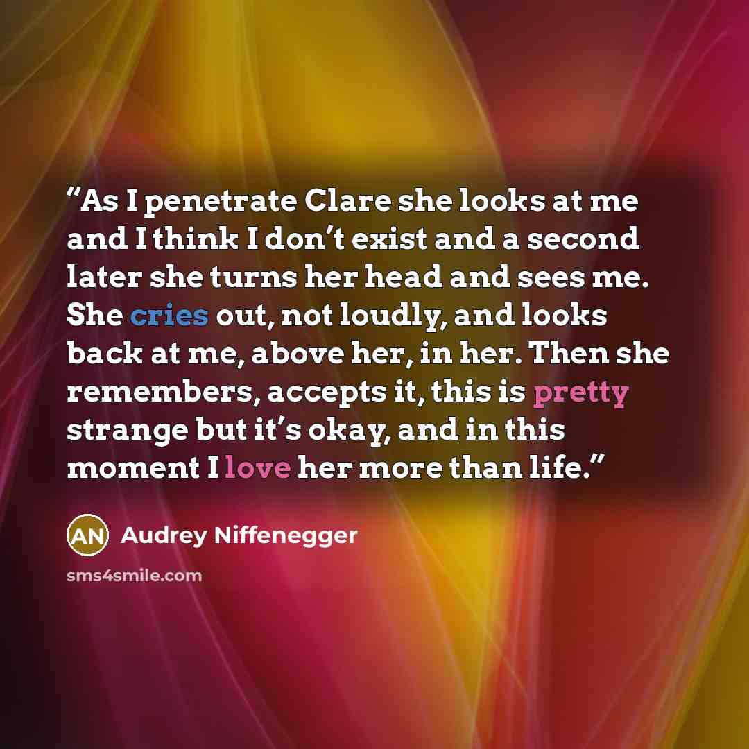 “As I penetrate Clare she looks at me and I think I don’t exist and a second later she turns her head and sees me. She cries out, not loudly, and looks back at me, above her, in her. Then she remembers, accepts it, this is pretty strange but it’s okay, and in this moment I love her more than life.” quote by Audrey Niffenegger