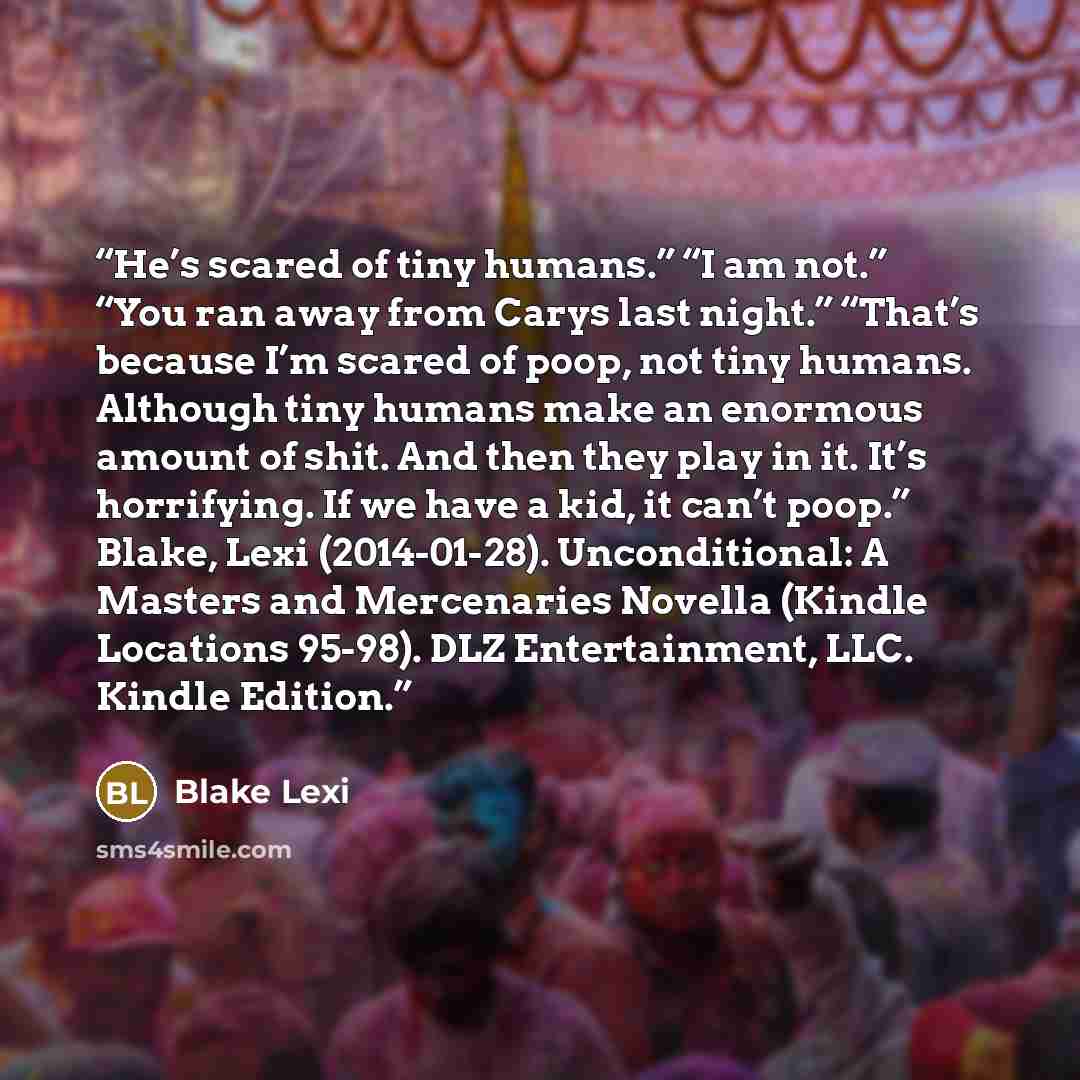 “He’s scared of tiny humans.” “I am not.” “You ran away from Carys last night.” “That’s because I’m scared of poop, not tiny humans. Although tiny humans make an enormous amount of shit. And then they play in it. It’s horrifying. If we have a kid, it can’t poop.” Blake, Lexi (2014-01-28)…” quote by Blake Lexi