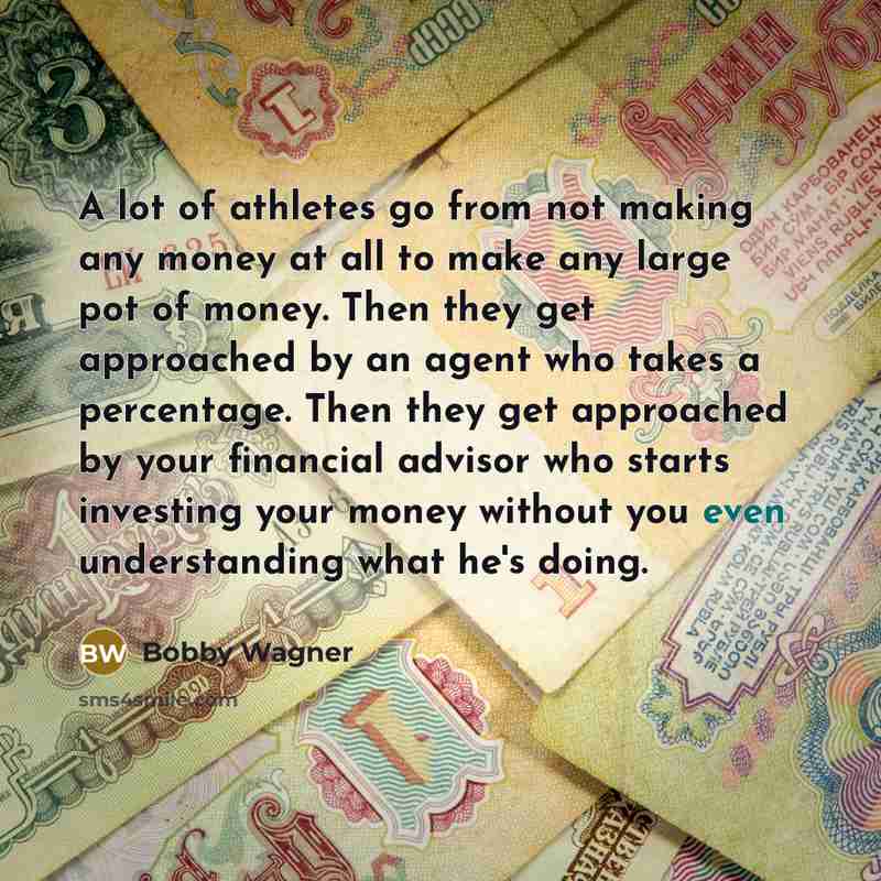 “A lot of athletes go from not making any money at all to make any large pot of money. Then they get approached by an agent who takes a percentage. Then they get approached by your financial advisor who starts investing your money without you even understanding what he's doing.” quote by Bobby Wagner