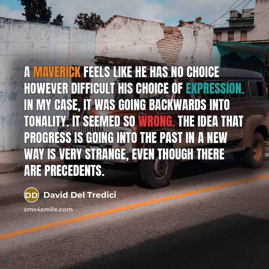 “A maverick feels like he has no choice however difficult his choice of expression. In my case, it was going backwards into tonality. It seemed so wrong. The idea that progress is going into the past in a new way is very strange, even though there are precedents.” quote by David Del Tredici