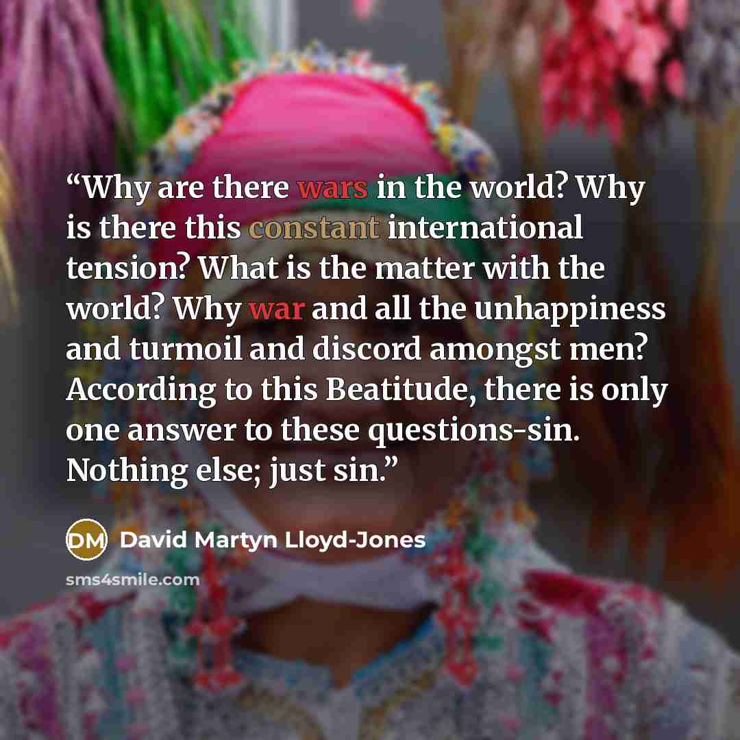 “Why are there wars in the world? Why is there this constant international tension? What is the matter with the world? Why war and all the unhappiness and turmoil and discord amongst men? According to this Beatitude, there is only one answer to these questions-sin. Nothing else; just sin.” quote by David Martyn Lloyd-Jones