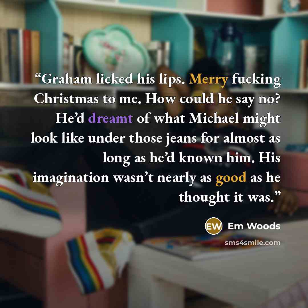 “Graham licked his lips. Merry fucking Christmas to me. How could he say no? He’d dreamt of what Michael might look like under those jeans for almost as long as he’d known him. His imagination wasn’t nearly as good as he thought it was.” quote by Em Woods