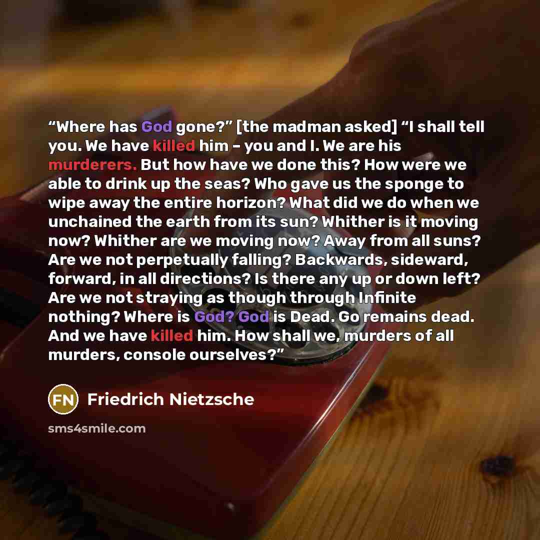 “Where has God gone?” [the madman asked] “I shall tell you. We have killed him – you and I. We are his murderers. But how have we done this? How were we able to drink up the seas? Who gave us the sponge to wipe away the entire horizon? What did we do when we unchained the earth from its sun?…” quote by Friedrich Nietzsche