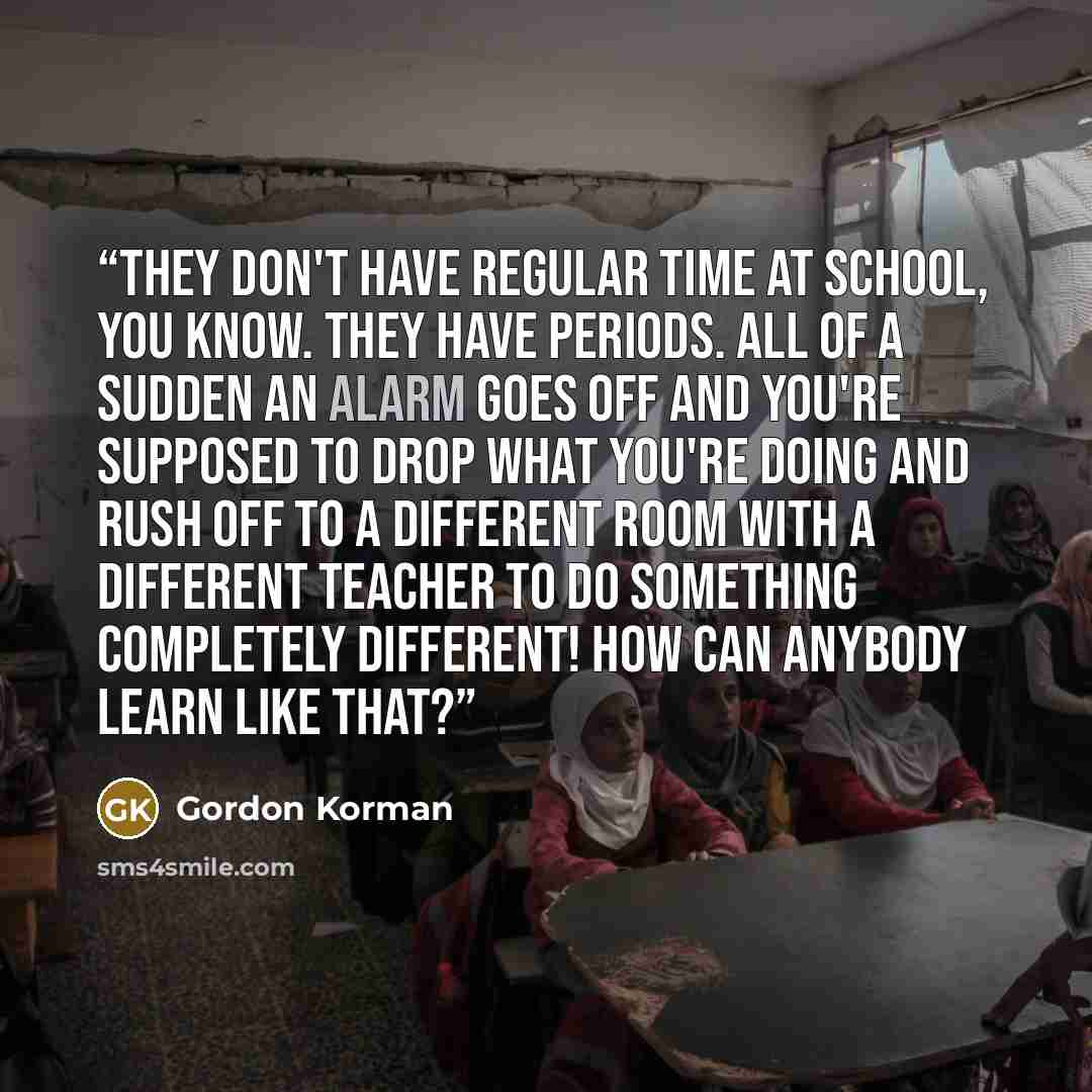 “They don't have regular time at school, you know. They have periods. All of a sudden an alarm goes off and you're supposed to drop what you're doing and rush off to a different room with a different teacher to do something completely different! How can anybody learn like that?” quote by Gordon Korman