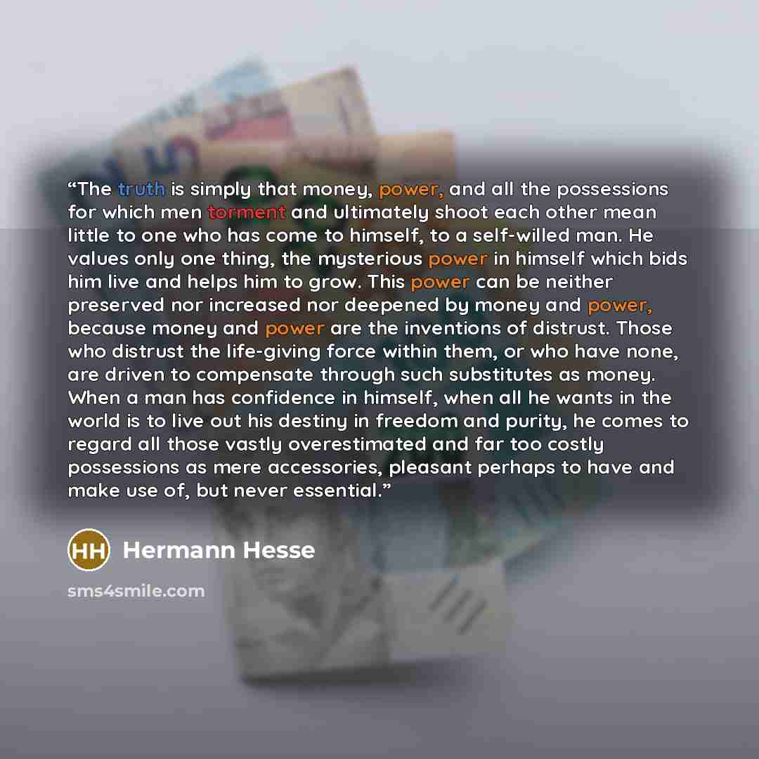 “The truth is simply that money, power, and all the possessions for which men torment and ultimately shoot each other mean little to one who has come to himself, to a self-willed man. He values only one thing, the mysterious power in himself which bids him live and helps him to grow. This power can…” quote by Hermann Hesse