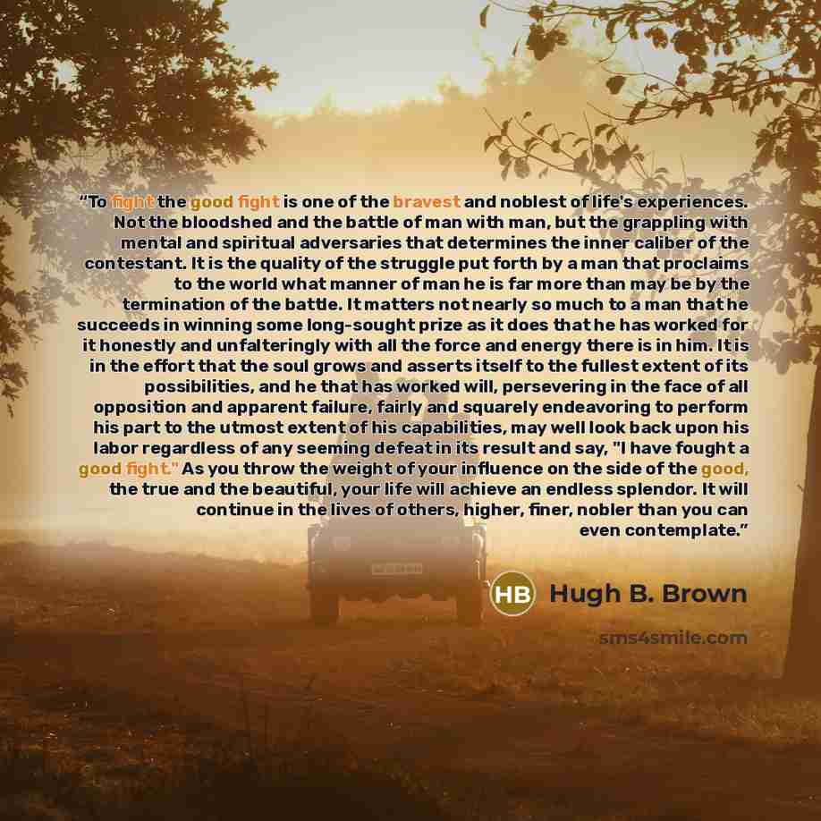 “To fight the good fight is one of the bravest and noblest of life's experiences. Not the bloodshed and the battle of man with man, but the grappling with mental and spiritual adversaries that determines the inner caliber of the contestant. It is the quality of the struggle put forth by a man that…” quote by Hugh B. Brown