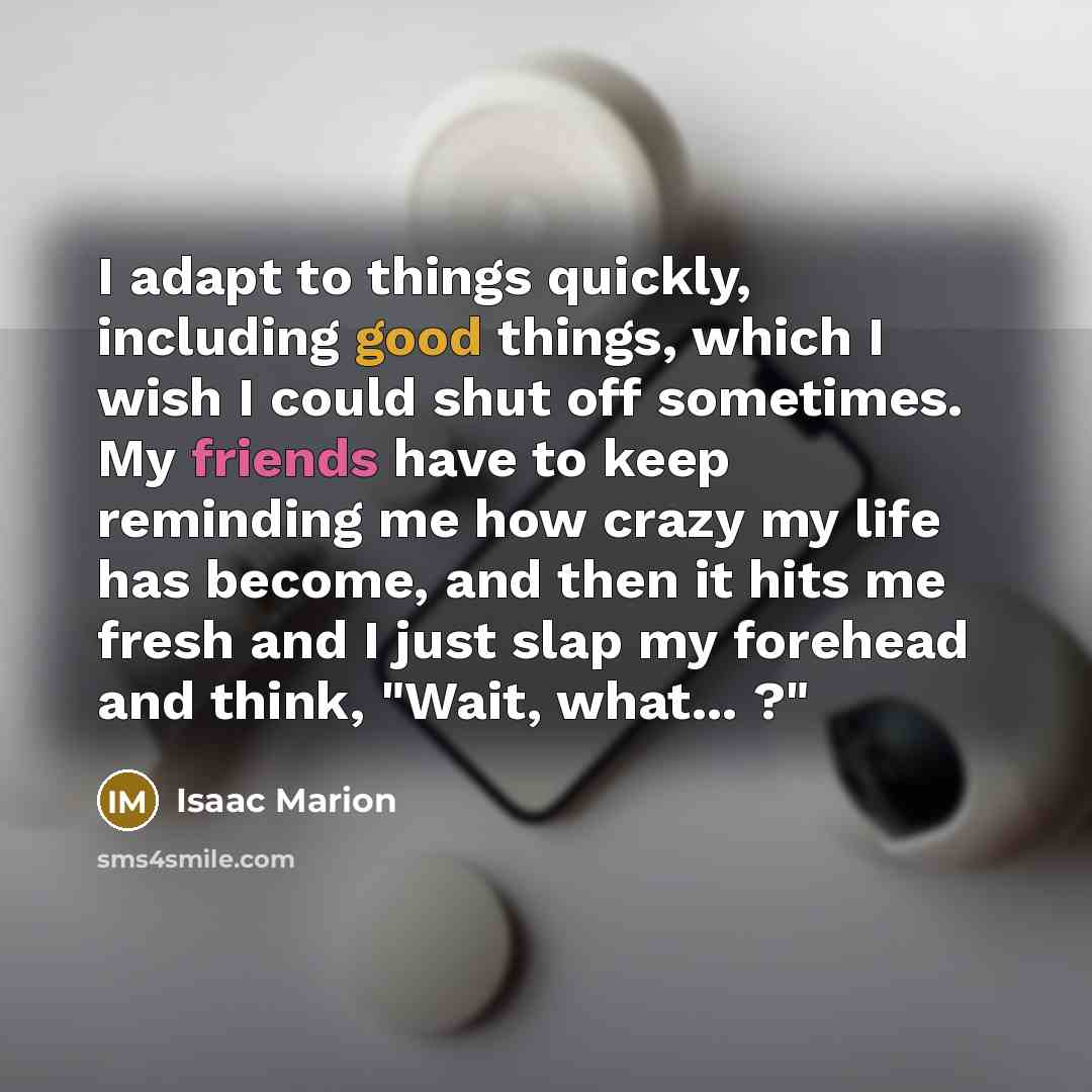 “I adapt to things quickly, including good things, which I wish I could shut off sometimes. My friends have to keep reminding me how crazy my life has become, and then it hits me fresh and I just slap my forehead and think, "Wait, what... ?"” quote by Isaac Marion
