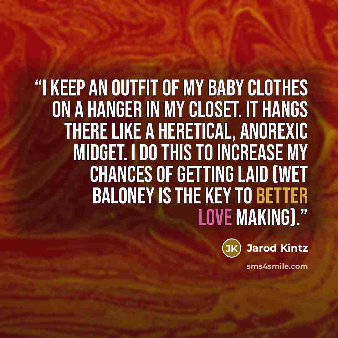 “I keep an outfit of my baby clothes on a hanger in my closet. It hangs there like a heretical, anorexic midget. I do this to increase my chances of getting laid (wet baloney is the key to better love making).” quote by Jarod Kintz