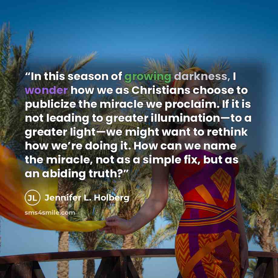 “In this season of growing darkness, I wonder how we as Christians choose to publicize the miracle we proclaim. If it is not leading to greater illumination—to a greater light—we might want to rethink how we’re doing it. How can we name the miracle, not as a simple fix, but as an abiding truth?” quote by Jennifer L. Holberg