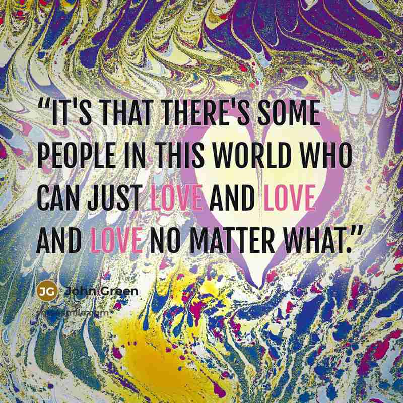 “It's that there's some people in this world who can just love and love and love no matter what.” quote by John Green