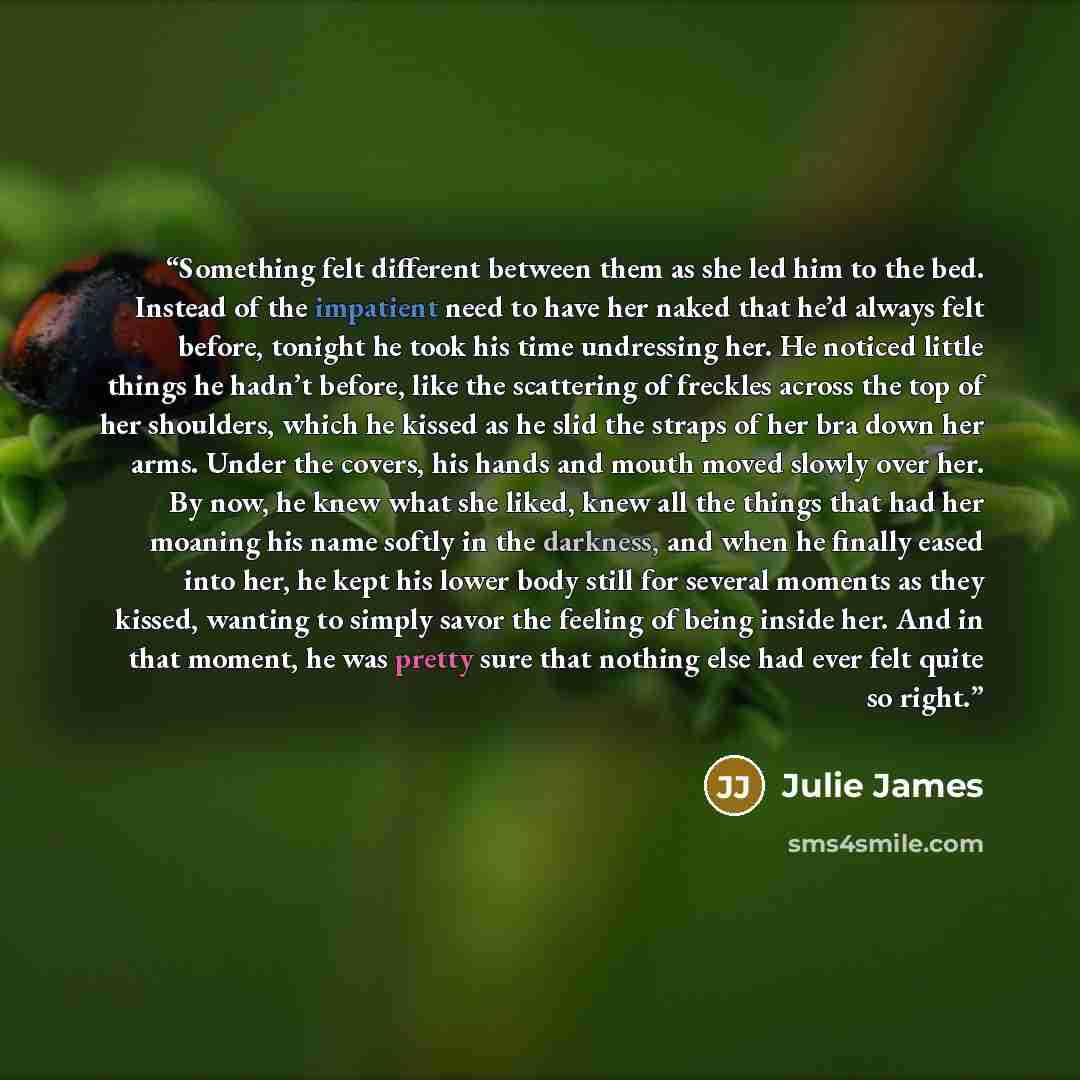 “Something felt different between them as she led him to the bed. Instead of the impatient need to have her naked that he’d always felt before, tonight he took his time undressing her. He noticed little things he hadn’t before, like the scattering of freckles across the top of her shoulders, which…” quote by Julie James