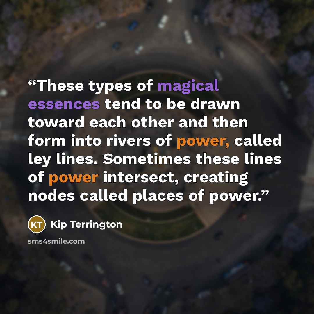 “These types of magical essences tend to be drawn toward each other and then form into rivers of power, called ley lines. Sometimes these lines of power intersect, creating nodes called places of power.” quote by Kip Terrington